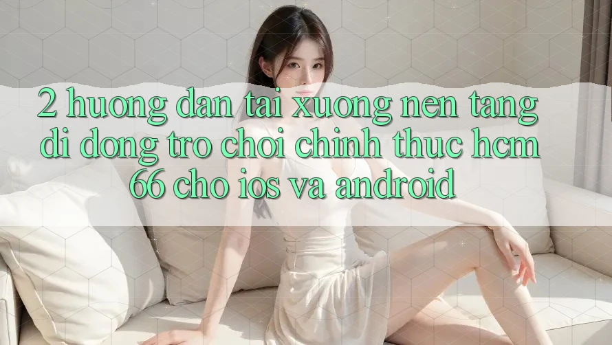 2. Hướng dẫn tải xuống Nền tảng di động Trò chơi chính thức hcm66 cho iOS và Android 2. Hướng dẫn tải xuống Nền tảng di động Trò chơi chính thức hcm66 cho iOS và Android