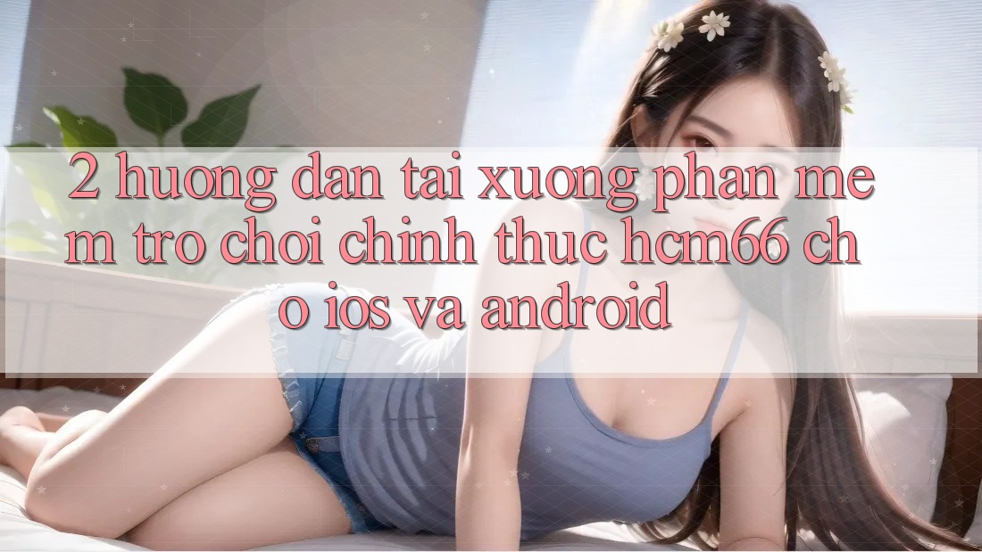 2. Hướng dẫn tải xuống Phần mềm Trò chơi chính thức hcm66 cho iOS và Android 2. Hướng dẫn tải xuống Phần mềm Trò chơi chính thức hcm66 cho iOS và Android