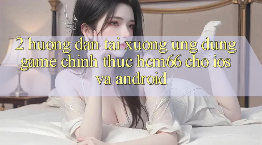 2. Hướng dẫn tải xuống Ứng dụng Game chính thức hcm66 cho iOS và Android 2. Hướng dẫn tải xuống Ứng dụng Game chính thức hcm66 cho iOS và Android