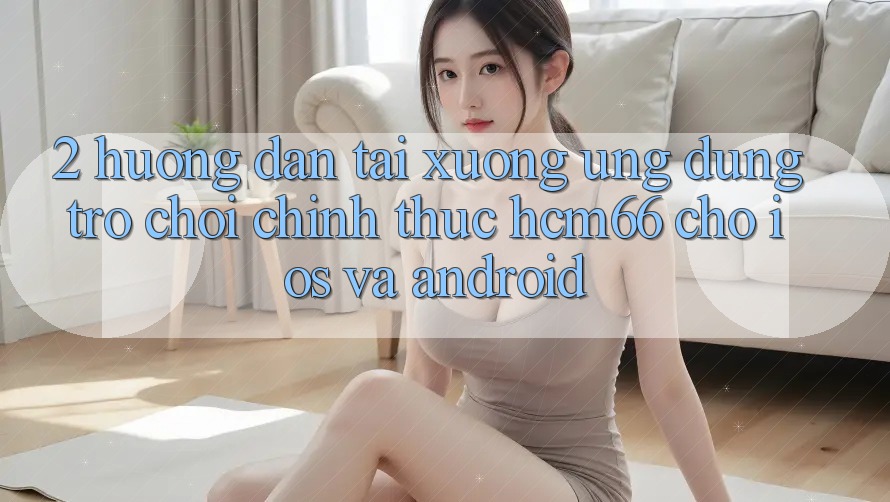 2. Hướng dẫn tải xuống Ứng dụng Trò chơi chính thức hcm66 cho iOS và Android 2. Hướng dẫn tải xuống Ứng dụng Trò chơi chính thức hcm66 cho iOS và Android