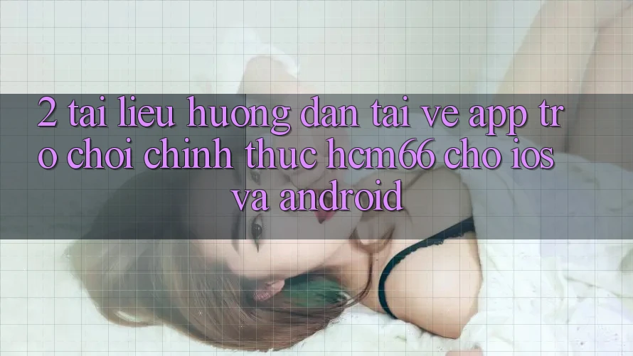 2. Tài liệu hướng dẫn tải về App Trò chơi chính thức hcm66 cho iOS và Android 2. Tài liệu hướng dẫn tải về App Trò chơi chính thức hcm66 cho iOS và Android