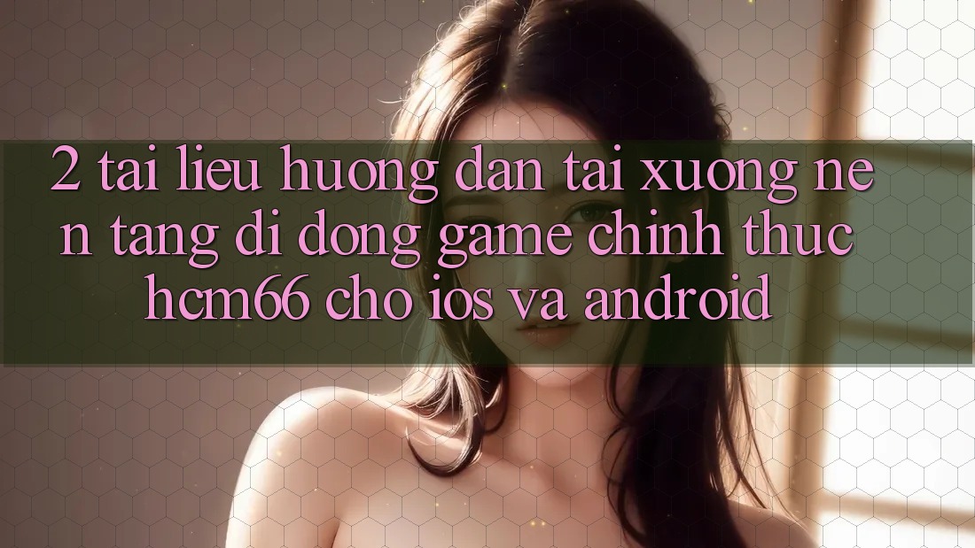2. Tài liệu hướng dẫn tải xuống Nền tảng di động Game chính thức hcm66 cho iOS và Android 2. Tài liệu hướng dẫn tải xuống Nền tảng di động Game chính thức hcm66 cho iOS và Android