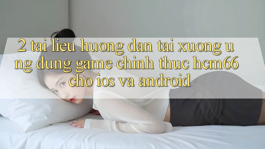 2. Tài liệu hướng dẫn tải xuống Ứng dụng Game chính thức hcm66 cho iOS và Android
