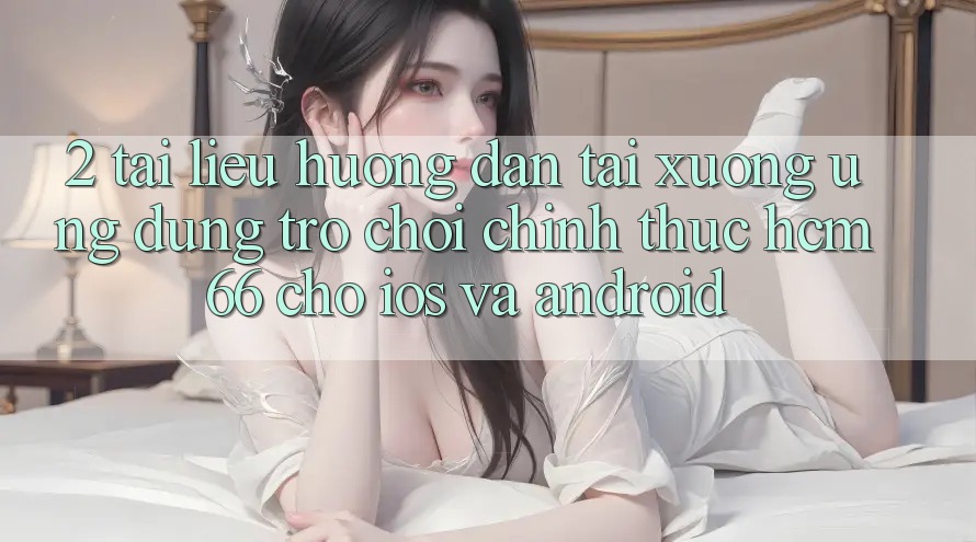 2. Tài liệu hướng dẫn tải xuống Ứng dụng Trò chơi chính thức hcm66 cho iOS và Android 2. Tài liệu hướng dẫn tải xuống Ứng dụng Trò chơi chính thức hcm66 cho iOS và Android
