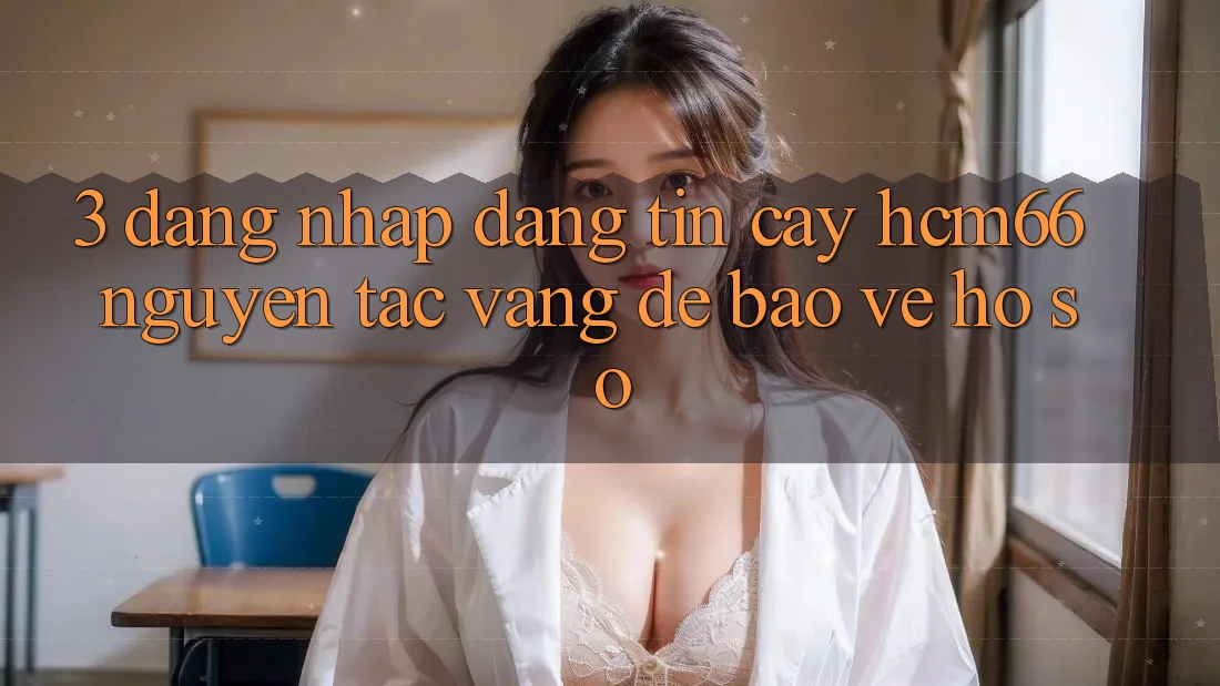 3. Đăng nhập đáng tin cậy hcm66: Nguyên tắc vàng để bảo vệ hồ sơ
