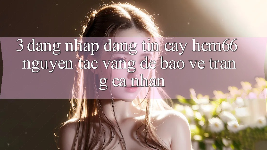 3. Đăng nhập đáng tin cậy hcm66: Nguyên tắc vàng để bảo vệ trang cá nhân