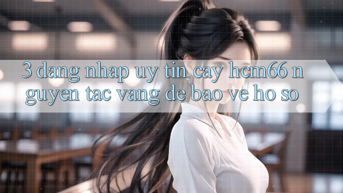3. Đăng nhập uy tín cậy hcm66: Nguyên tắc vàng để bảo vệ hồ sơ 3. Đăng nhập uy tín cậy hcm66: Nguyên tắc vàng để bảo vệ hồ sơ