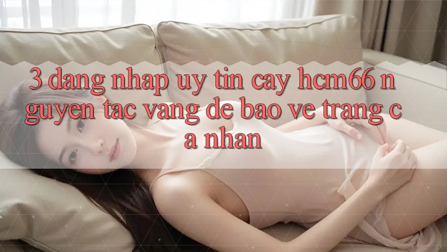 3. Đăng nhập uy tín cậy hcm66: Nguyên tắc vàng để bảo vệ trang cá nhân