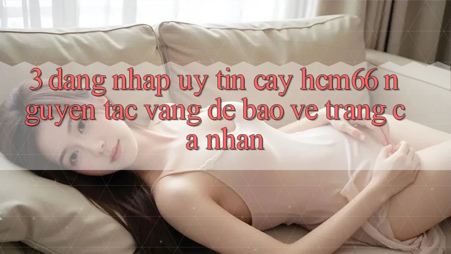 3. Đăng nhập uy tín cậy hcm66: Nguyên tắc vàng để bảo vệ trang cá nhân 3. Đăng nhập uy tín cậy hcm66: Nguyên tắc vàng để bảo vệ trang cá nhân