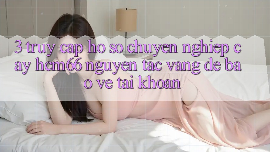 3. Truy cập hồ sơ chuyên nghiệp cậy hcm66: Nguyên tắc vàng để bảo vệ tài khoản