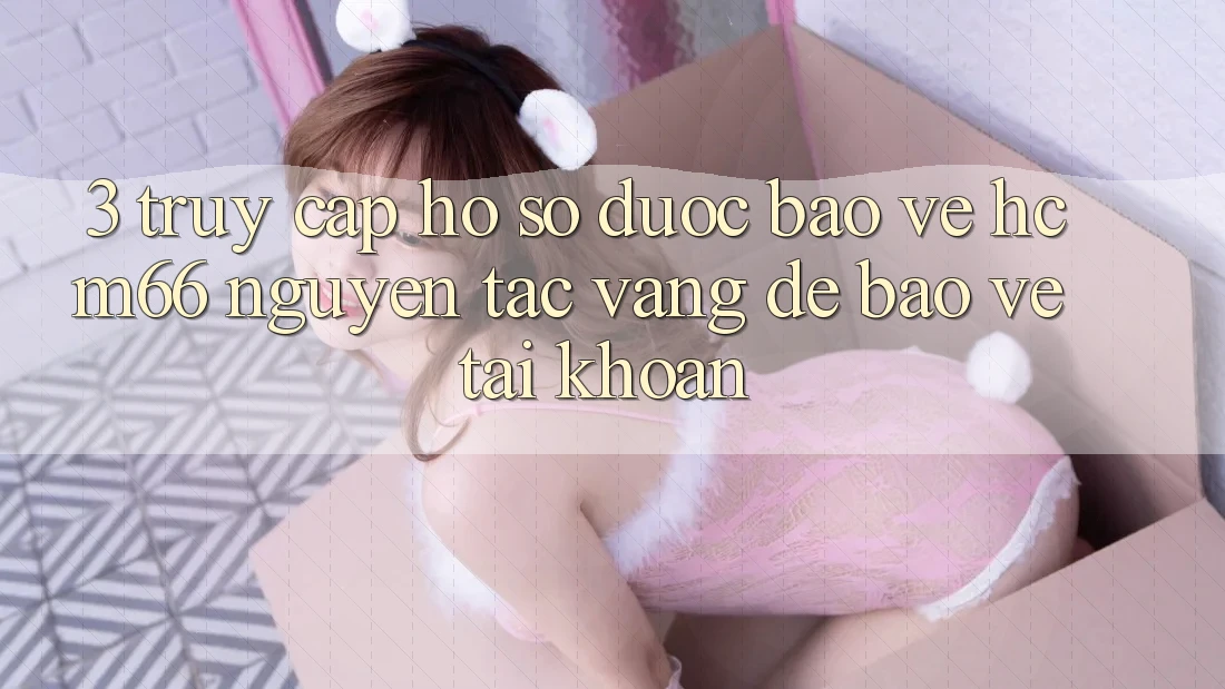 3. Truy cập hồ sơ được bảo vệ hcm66: Nguyên tắc vàng để bảo vệ tài khoản