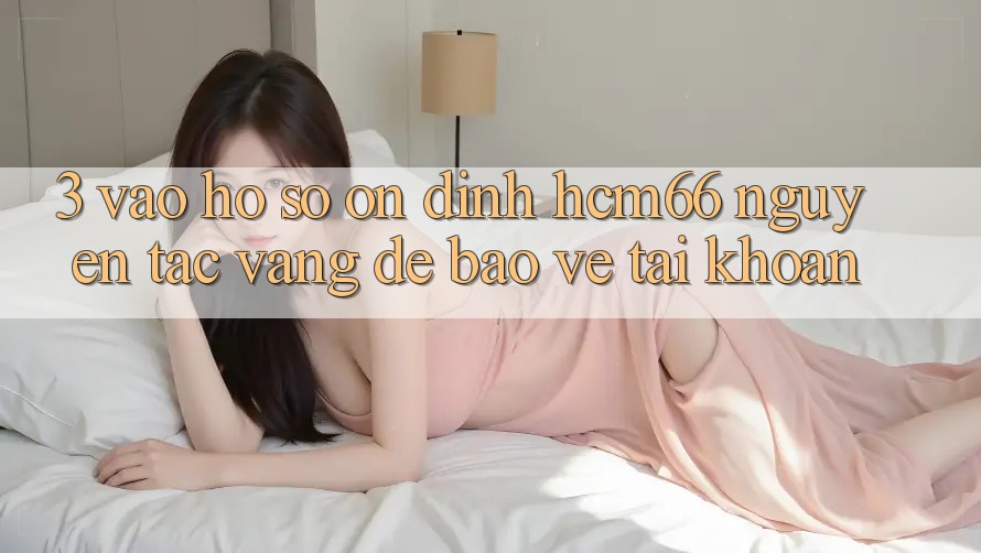 3. Vào hồ sơ ổn định hcm66: Nguyên tắc vàng để bảo vệ tài khoản