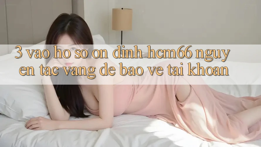 3. Vào hồ sơ ổn định hcm66: Nguyên tắc vàng để bảo vệ tài khoản