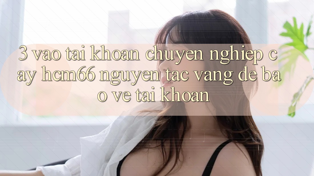 3. Vào tài khoản chuyên nghiệp cậy hcm66: Nguyên tắc vàng để bảo vệ tài khoản 3. Vào tài khoản chuyên nghiệp cậy hcm66: Nguyên tắc vàng để bảo vệ tài khoản