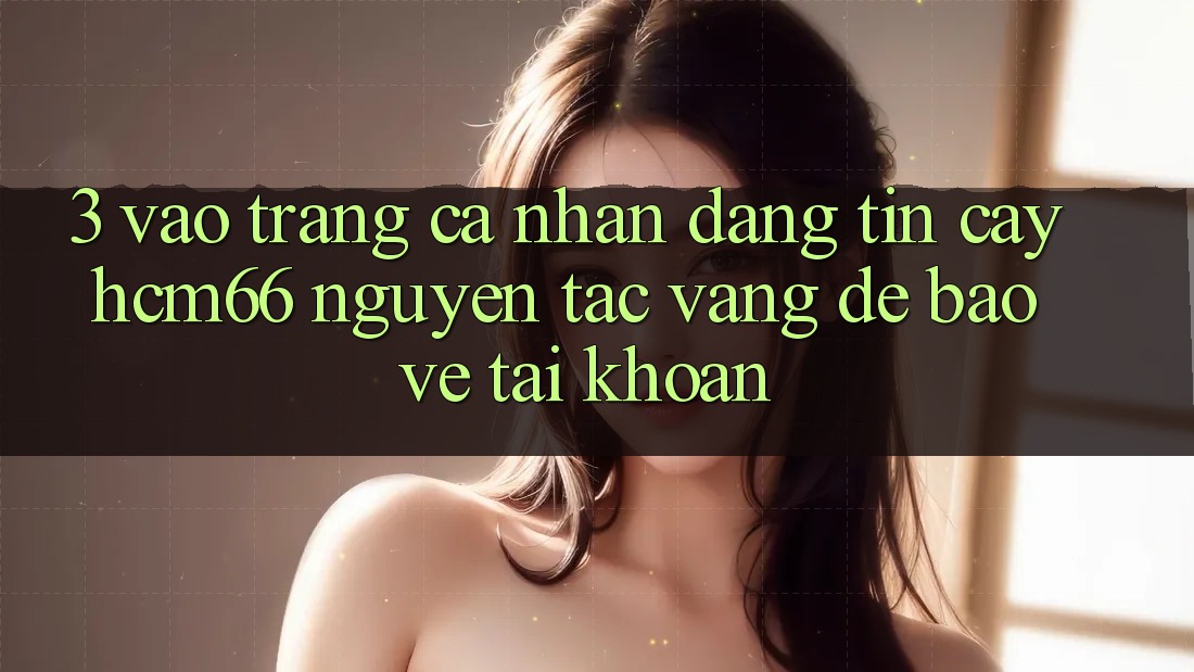3. Vào trang cá nhân đáng tin cậy hcm66: Nguyên tắc vàng để bảo vệ tài khoản
