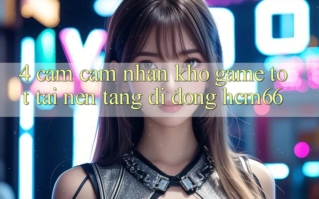 4. Cảm cảm nhận kho game tốt tại Nền tảng di động hcm66 4. Cảm cảm nhận kho game tốt tại Nền tảng di động hcm66