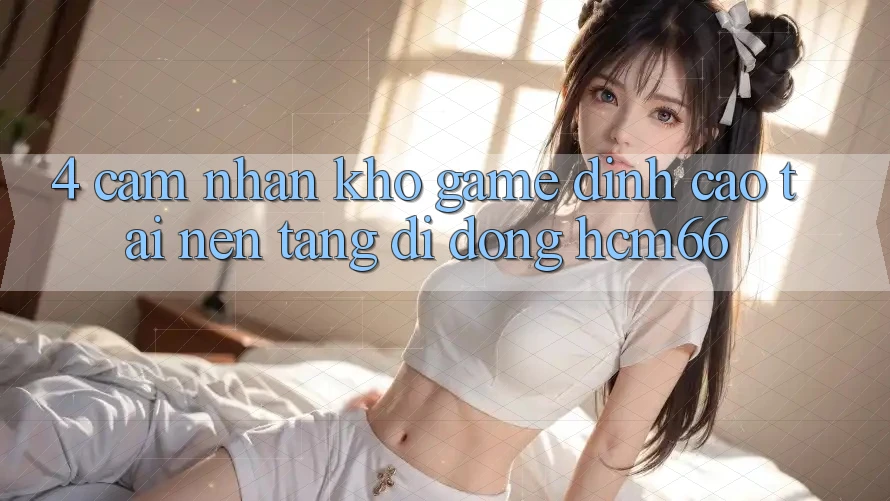 4. Cảm nhận kho game đỉnh cao tại Nền tảng di động hcm66 4. Cảm nhận kho game đỉnh cao tại Nền tảng di động hcm66