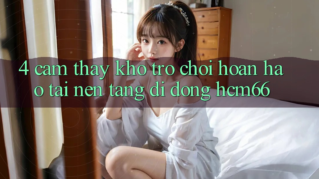 4. Cảm thấy kho trò chơi hoàn hảo tại Nền tảng di động hcm66 4. Cảm thấy kho trò chơi hoàn hảo tại Nền tảng di động hcm66