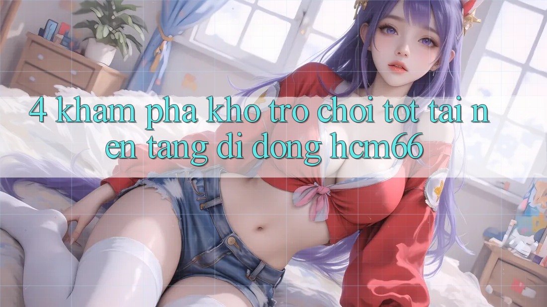 4. Khám phá kho trò chơi tốt tại Nền tảng di động hcm66 4. Khám phá kho trò chơi tốt tại Nền tảng di động hcm66