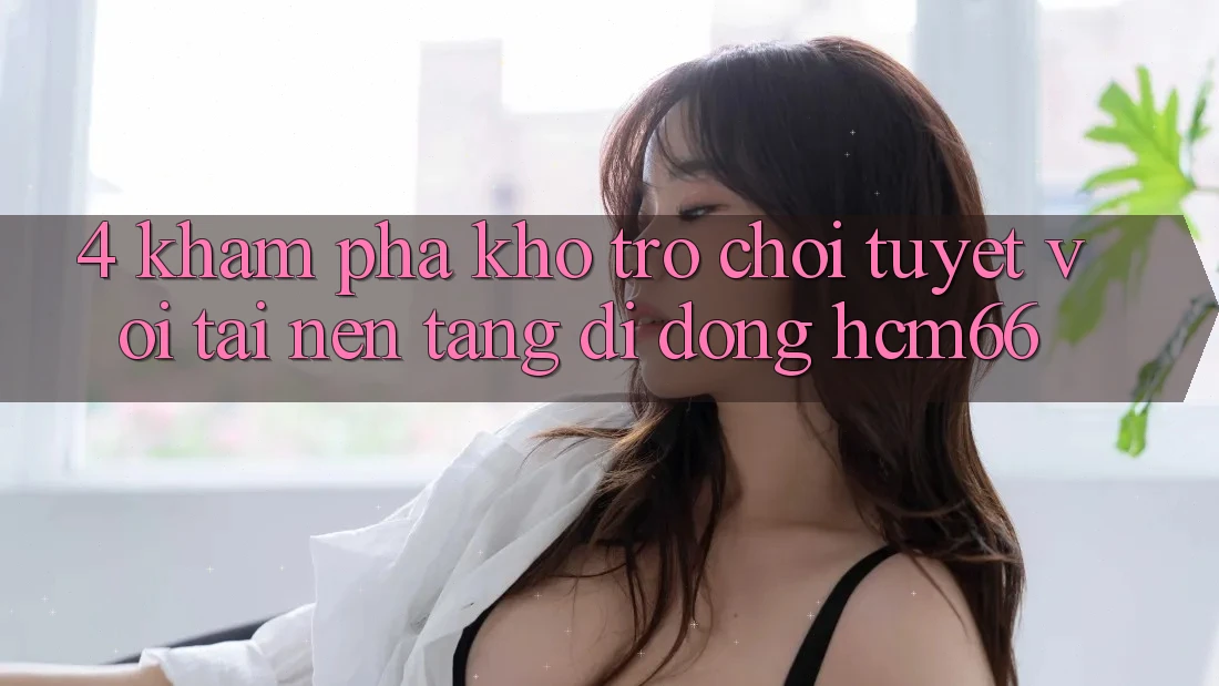 4. Khám phá kho trò chơi tuyệt vời tại Nền tảng di động hcm66 4. Khám phá kho trò chơi tuyệt vời tại Nền tảng di động hcm66