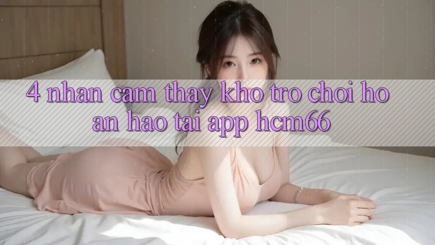 4. Nhận cảm thấy kho trò chơi hoàn hảo tại App hcm66 4. Nhận cảm thấy kho trò chơi hoàn hảo tại App hcm66