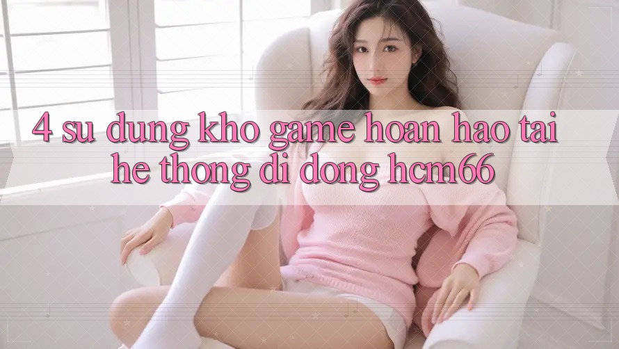 4. Sử dụng kho game hoàn hảo tại Hệ thống di động hcm66