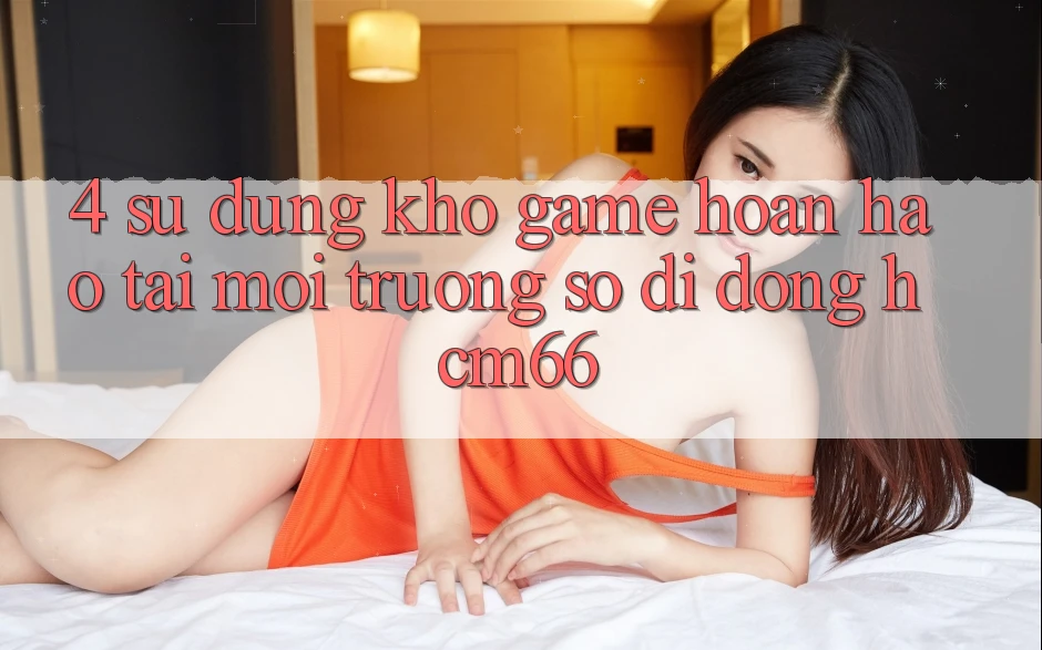 4. Sử dụng kho game hoàn hảo tại Môi trường số di động hcm66 4. Sử dụng kho game hoàn hảo tại Môi trường số di động hcm66