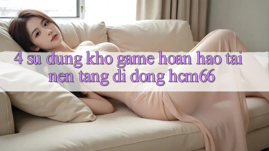 4. Sử dụng kho game hoàn hảo tại Nền tảng di động hcm66