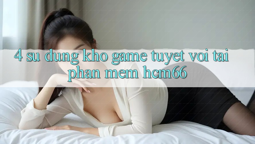 4. Sử dụng kho game tuyệt vời tại Phần mềm hcm66 4. Sử dụng kho game tuyệt vời tại Phần mềm hcm66