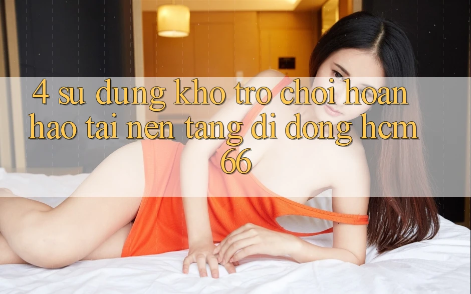 4. Sử dụng kho trò chơi hoàn hảo tại Nền tảng di động hcm66