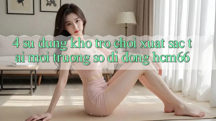 4. Sử dụng kho trò chơi xuất sắc tại Môi trường số di động hcm66 4. Sử dụng kho trò chơi xuất sắc tại Môi trường số di động hcm66