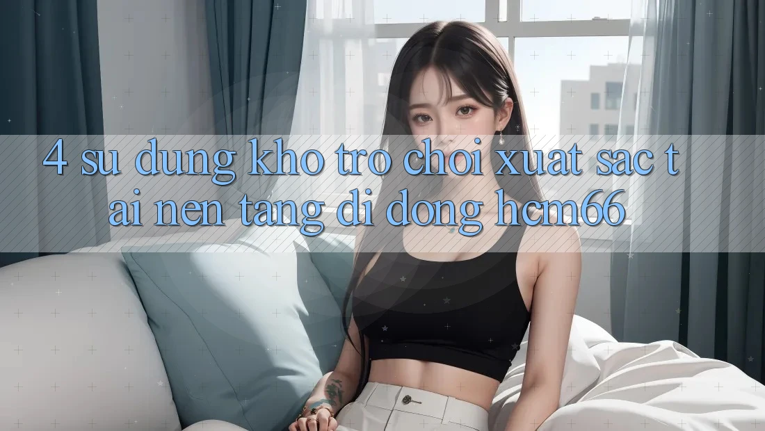 4. Sử dụng kho trò chơi xuất sắc tại Nền tảng di động hcm66 4. Sử dụng kho trò chơi xuất sắc tại Nền tảng di động hcm66