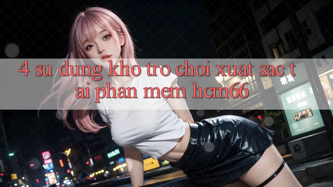 4. Sử dụng kho trò chơi xuất sắc tại Phần mềm hcm66 4. Sử dụng kho trò chơi xuất sắc tại Phần mềm hcm66