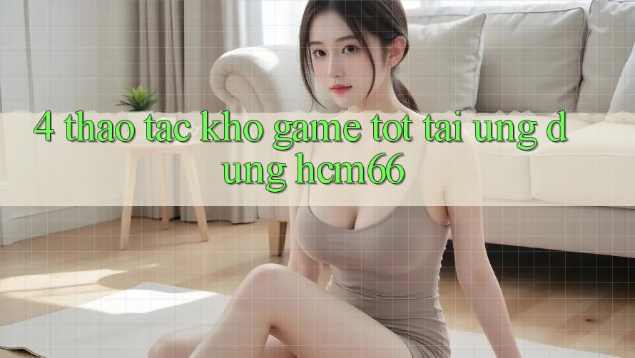 4. Thao tác kho game tốt tại Ứng dụng hcm66 4. Thao tác kho game tốt tại Ứng dụng hcm66