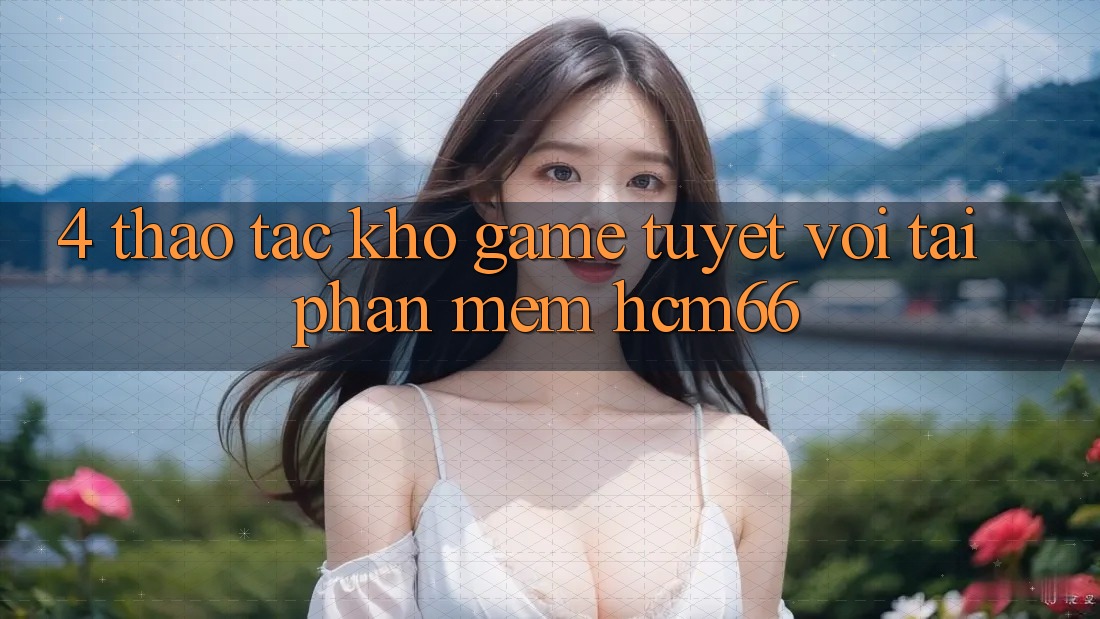 4. Thao tác kho game tuyệt vời tại Phần mềm hcm66 4. Thao tác kho game tuyệt vời tại Phần mềm hcm66