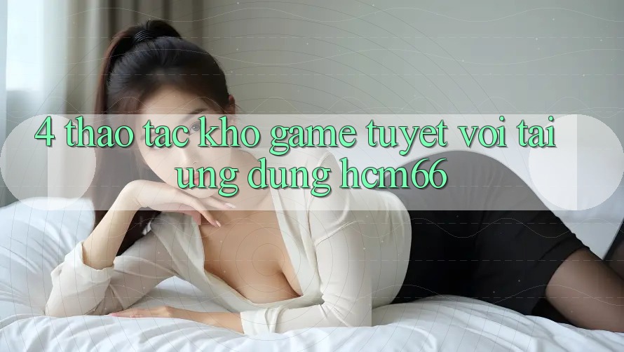 4. Thao tác kho game tuyệt vời tại Ứng dụng hcm66 4. Thao tác kho game tuyệt vời tại Ứng dụng hcm66