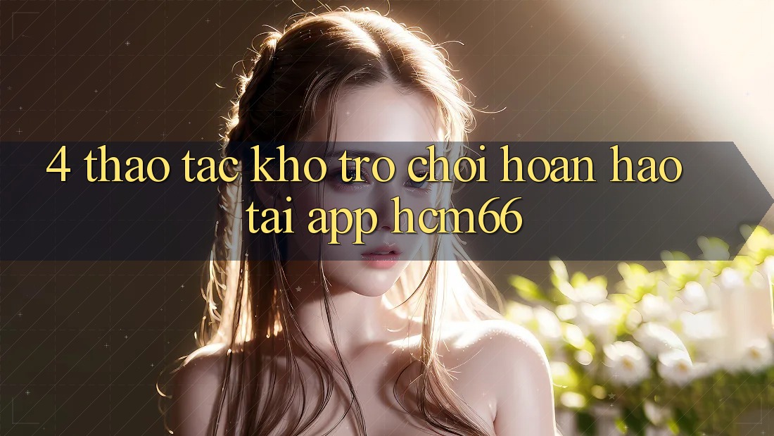 4. Thao tác kho trò chơi hoàn hảo tại App hcm66 4. Thao tác kho trò chơi hoàn hảo tại App hcm66