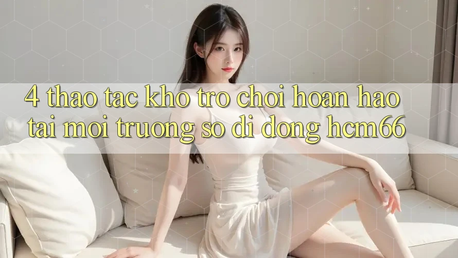 4. Thao tác kho trò chơi hoàn hảo tại Môi trường số di động hcm66