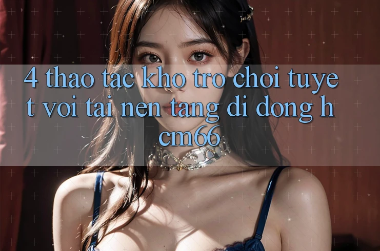 4. Thao tác kho trò chơi tuyệt vời tại Nền tảng di động hcm66 4. Thao tác kho trò chơi tuyệt vời tại Nền tảng di động hcm66