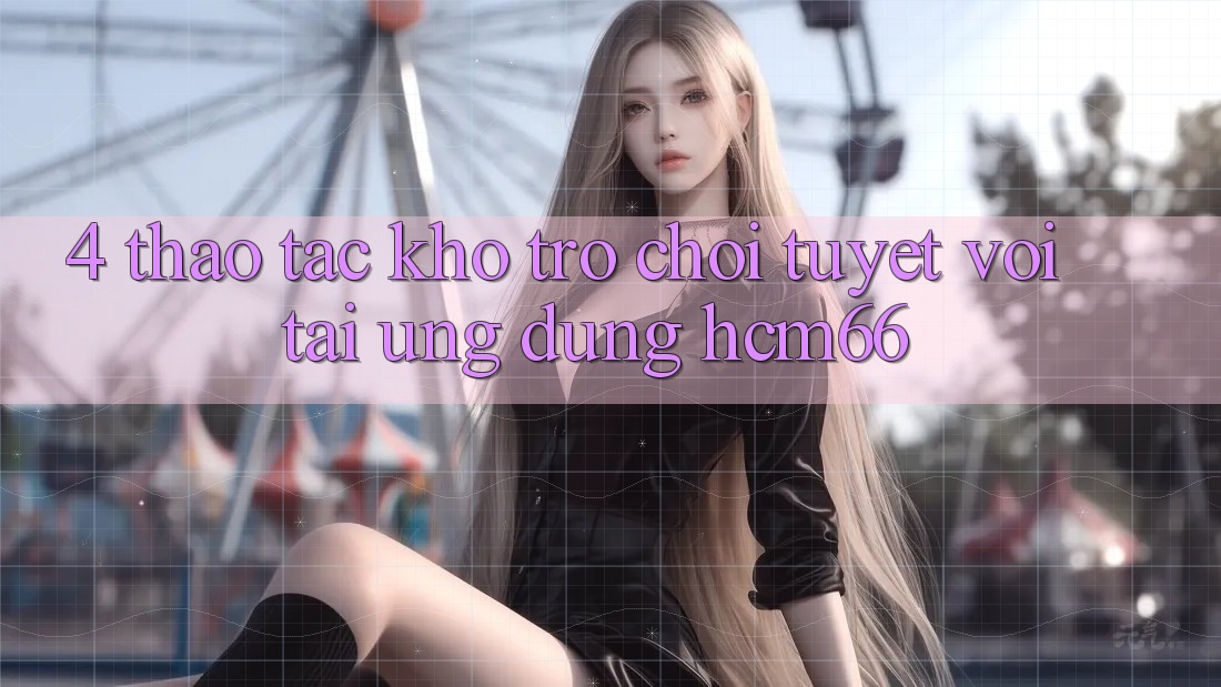 4. Thao tác kho trò chơi tuyệt vời tại Ứng dụng hcm66 4. Thao tác kho trò chơi tuyệt vời tại Ứng dụng hcm66