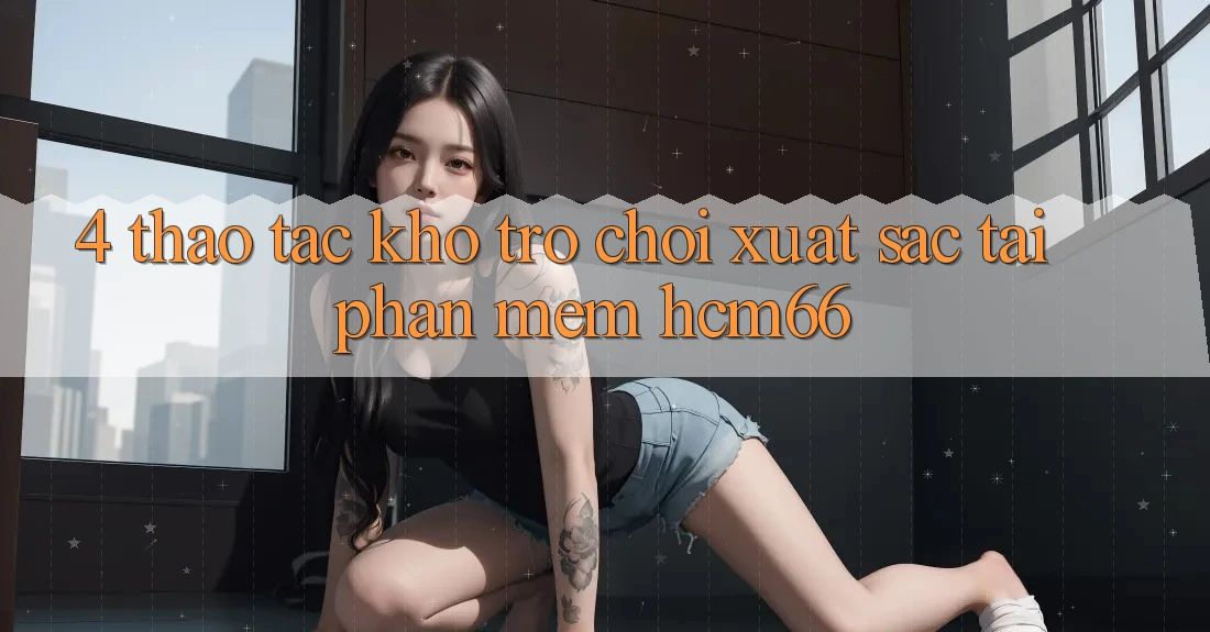 4. Thao tác kho trò chơi xuất sắc tại Phần mềm hcm66 4. Thao tác kho trò chơi xuất sắc tại Phần mềm hcm66