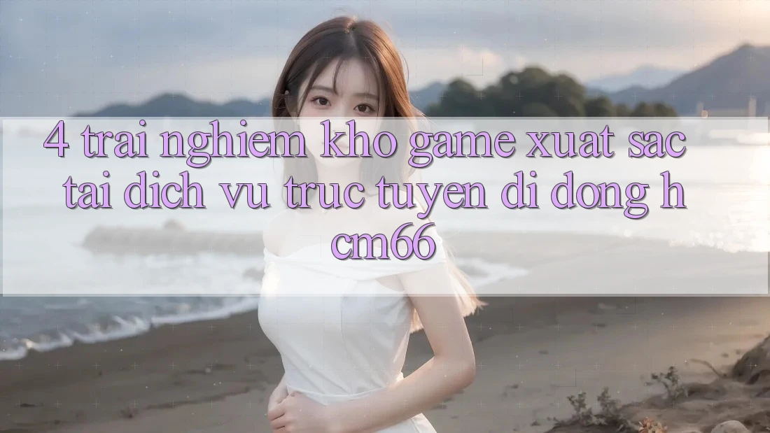 4. Trải nghiệm kho game xuất sắc tại Dịch vụ trực tuyến di động hcm66 4. Trải nghiệm kho game xuất sắc tại Dịch vụ trực tuyến di động hcm66