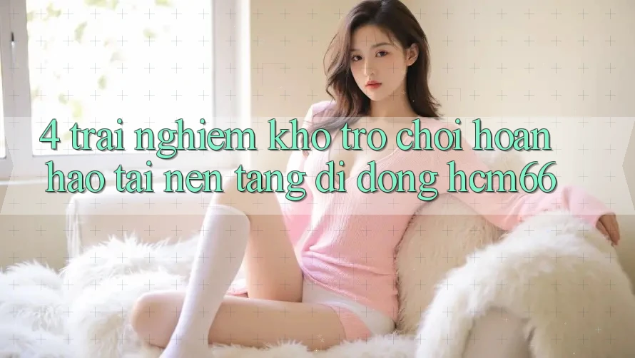 4. Trải nghiệm kho trò chơi hoàn hảo tại Nền tảng di động hcm66 4. Trải nghiệm kho trò chơi hoàn hảo tại Nền tảng di động hcm66