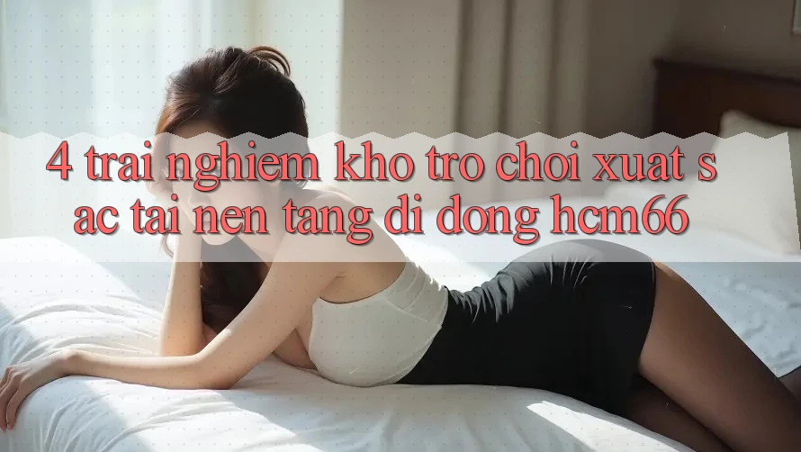 4. Trải nghiệm kho trò chơi xuất sắc tại Nền tảng di động hcm66 4. Trải nghiệm kho trò chơi xuất sắc tại Nền tảng di động hcm66