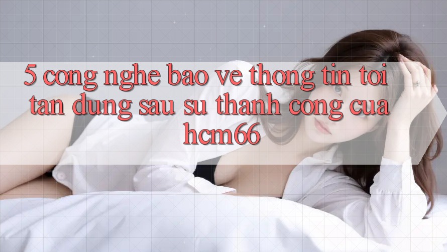 5. Công nghệ bảo vệ thông tin tối tân đứng sau sự thành công của hcm66