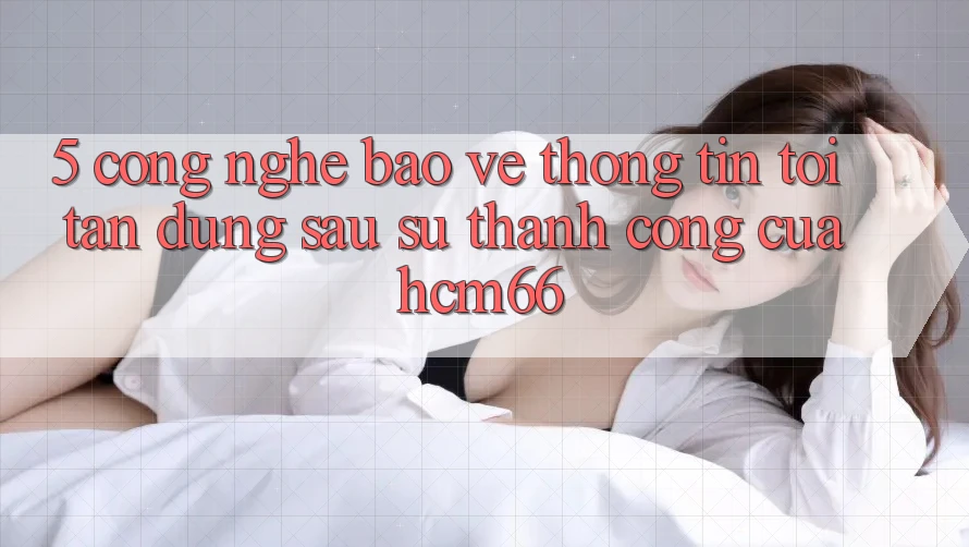 5. Công nghệ bảo vệ thông tin tối tân đứng sau sự thành công của hcm66 5. Công nghệ bảo vệ thông tin tối tân đứng sau sự thành công của hcm66