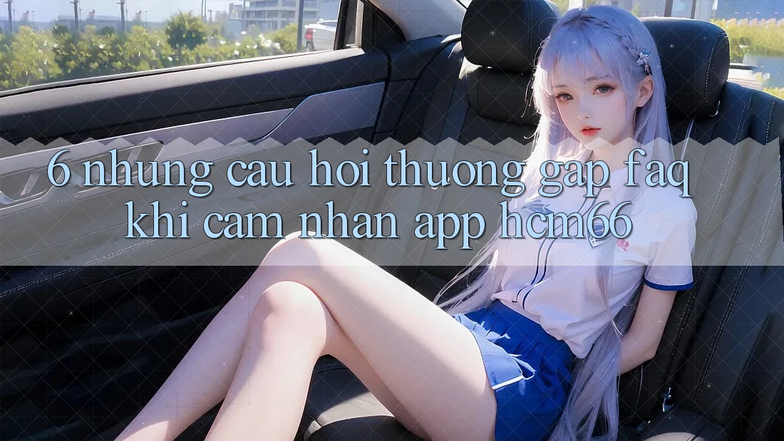 6. Những câu hỏi thường gặp (FAQ) khi cảm nhận App hcm66 6. Những câu hỏi thường gặp (FAQ) khi cảm nhận App hcm66