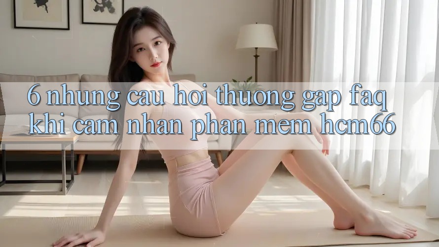 6. Những câu hỏi thường gặp (FAQ) khi cảm nhận Phần mềm hcm66