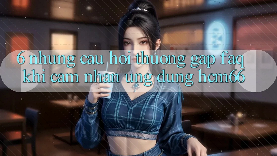 6. Những câu hỏi thường gặp (FAQ) khi cảm nhận Ứng dụng hcm66 6. Những câu hỏi thường gặp (FAQ) khi cảm nhận Ứng dụng hcm66