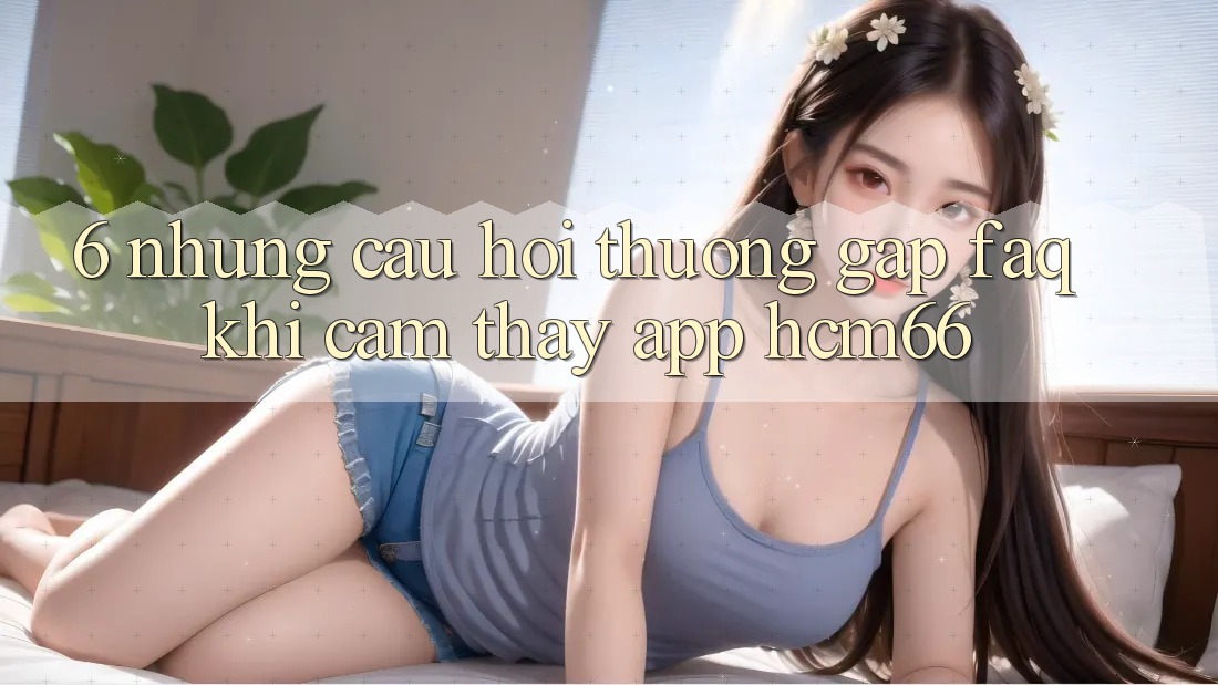 6. Những câu hỏi thường gặp (FAQ) khi cảm thấy App hcm66 6. Những câu hỏi thường gặp (FAQ) khi cảm thấy App hcm66